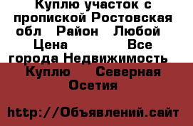 Куплю участок с пропиской.Ростовская обл › Район ­ Любой › Цена ­ 15 000 - Все города Недвижимость » Куплю   . Северная Осетия